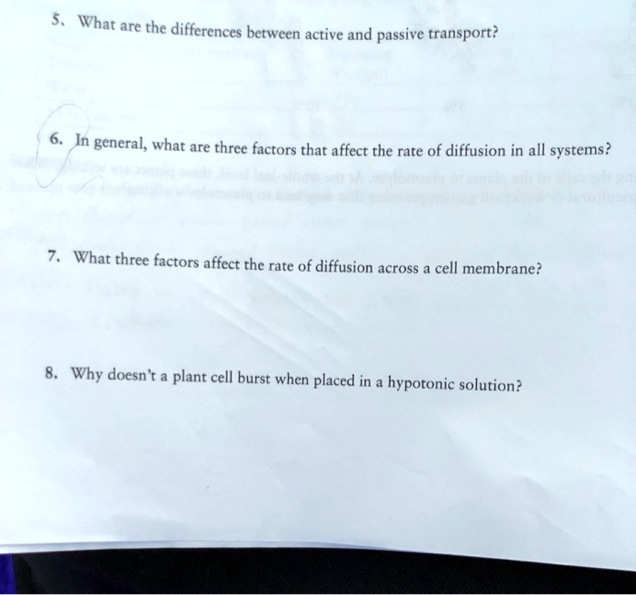 5. What are the differences between active and passive transport?
6. In general, what are three factors that affect the rate of diffusion in all systems?
7. What three factors affect the rate of diffusion across a cell membrane?
8. Why doesn't a plant cell burst when placed in a hypotonic solution?