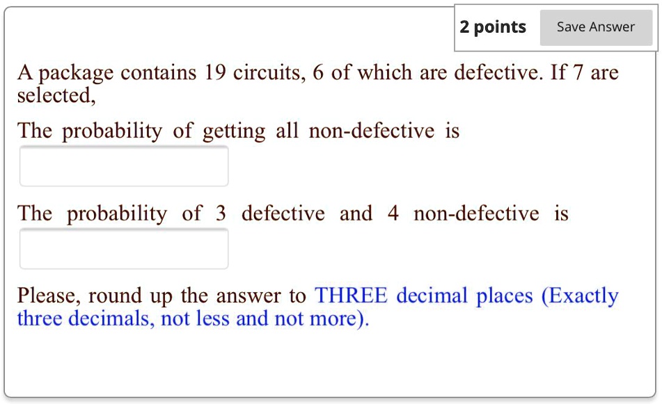 2 points Save Answer
A package contains 19 circuits, 6 of which are defective. If 7 are
selected,
The probability of getting all non-defective is
The probability of 3 defective and 4 non-defective is
Please, round up the answer to THREE decimal places (Exactly
three decimals, not less and not more).