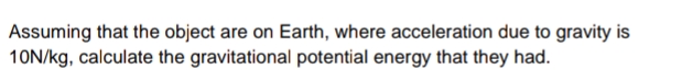 Assuming that the object are on Earth, where acceleration due to gravity is 10N/kg, calculate the gravitational potential energy that they had.