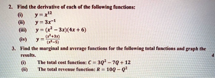 2. Find the derivative of each of the following functions:
(i)
y = x^12
(ii)
y = 3x^-1
(iii)
y = (x^2 - 3x)(4x + 6)
(iv)
y = ((x^2 + 3x))/((x^3 - 5))
3. Find the marginal and average functions for the following total functions and graph the
results.
(i)
The total cost function: C = 3Q^2 - 7Q + 12
(ii)
The total revenue function: R = 10Q - Q^2