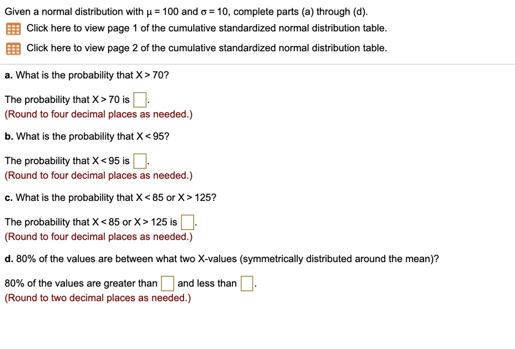 Given a normal distribution with ? = 100 and ? = 10, complete parts (a) through (d).
a. What is the probability that X > 70?
The probability that X > 70 is
(Round to four decimal places as needed.)
b. What is the probability that X < 95?
The probability that X < 95 is
(Round to four decimal places as needed.)
c. What is the probability that X < 85 or X > 125?
The probability that X < 85 or X > 125 is
(Round to four decimal places as needed.)
d. 80% of the values are between what two X-values (symmetrically distributed around the mean)?
80% of the values are greater than and less than
(Round to two decimal places as needed.)