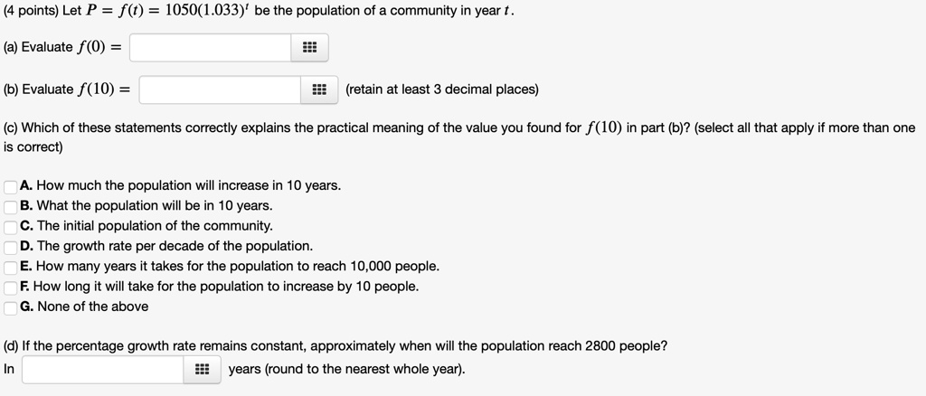 (4 points) Let P = f(t) = 1050(1.033)? be the population of a community in year t.

(a) Evaluate f(0) =

(b) Evaluate f(10) = (retain at least 3 decimal places)

(c) Which of these statements correctly explains the practical meaning of the value you found for f(10) in part (b)? (select all that apply if more than one is correct)

A. How much the population will increase in 10 years.
B. What the population will be in 10 years.
C. The initial population of the community.
D. The growth rate per decade of the population.
E. How many years it takes for the population to reach 10,000 people.
F. How long it will take for the population to increase by 10 people.
G. None of the above

(d) If the percentage growth rate remains constant, approximately when will the population reach 2800 people?
In years (round to the nearest whole year).