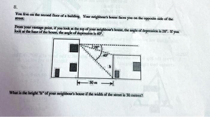 8.
You live on the second floor of a building. Your neighbour's house faces you on the opposite side of the
street.
From your vantage point, if you look at the top of your neighbour's house, the angle of depression is 28°. If you
look at the base of the house, the angle of depression is 40°.
28°
40°
h
30 m
What is the height "h" of your neighbour's house if the width of the street is 30 metres?