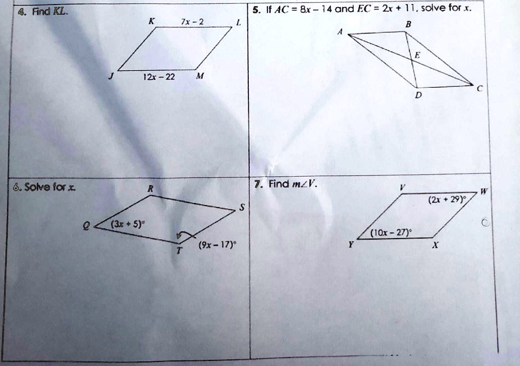 4. Find KL.
K 7x - 2 L
J 12x - 22 M
5. If AC = 8x - 14 and EC = 2x + 11, solve for x.
A B E C D
6. Solve for x.
R S
Q (3x + 5) T (9x - 17)
7. Find m?V.
V (2x + 29) W
Y (10x - 27) X