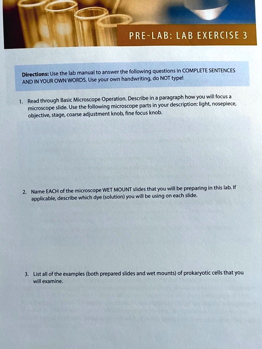 PRE-LAB: LAB EXERCISE 3
Directions: Use the lab manual to answer the following questions in COMPLETE SENTENCES AND IN YOUR OWN WORDS. Use your own handwriting, do NOT type!
1. Read through Basic Microscope Operation. Describe in a paragraph how you will focus a microscope slide. Use the following microscope parts in your description: light, nosepiece, objective, stage, coarse adjustment knob, fine focus knob.
2. Name EACH of the microscope WET MOUNT slides that you will be preparing in this lab. If applicable, describe which dye (solution) you will be using on each slide.
3. List all of the examples (both prepared slides and wet mounts) of prokaryotic cells that you will examine.