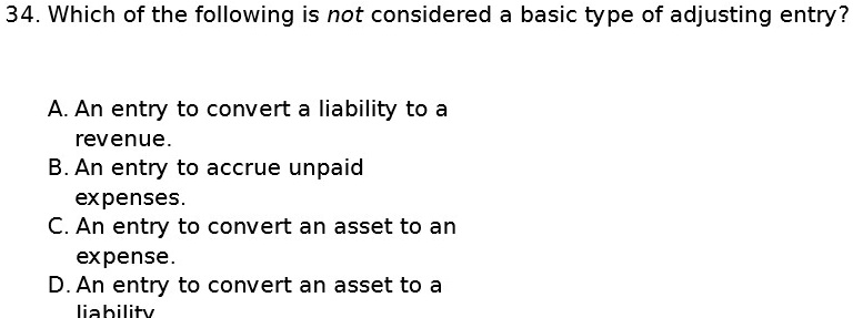 34. Which of the following is not considered a basic type of adjusting entry?
A. An entry to convert a liability to a
revenue.
B. An entry to accrue unpaid
expenses.
C. An entry to convert an asset to an
expense.
D. An entry to convert an asset to a
liability