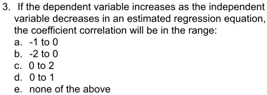 3. If the dependent variable increases as the independent
variable decreases in an estimated regression equation,
the coefficient correlation will be in the range:
a. -1 to 0
b. -2 to 0
c. 0 to 2
d. 0 to 1
e. none of the above