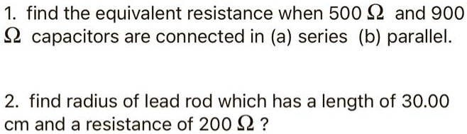 1. find the equivalent resistance when 500 Ω and 900 Ω capacitors are connected in (a) series (b) parallel.
2. find radius of lead rod which has a length of 30.00 cm and a resistance of 200 Ω?