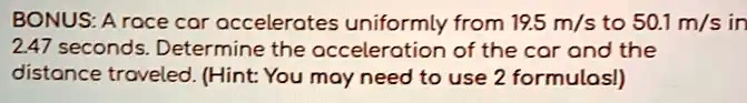 BONUS: A race car accelerates uniformly from 19.5 m/s to 50.1 m/s in 2.47 seconds. Determine the acceleration of the car and the distance traveled. (Hint: You may need to use 2 formulas!)