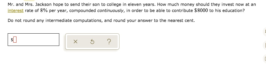 Mr. and Mrs. Jackson hope to send their son to college in eleven years. How much money should they invest now at an interest rate of 8% per year, compounded continuously, in order to be able to contribute $8000 to his education?

Do not round any intermediate computations, and round your answer to the nearest cent.