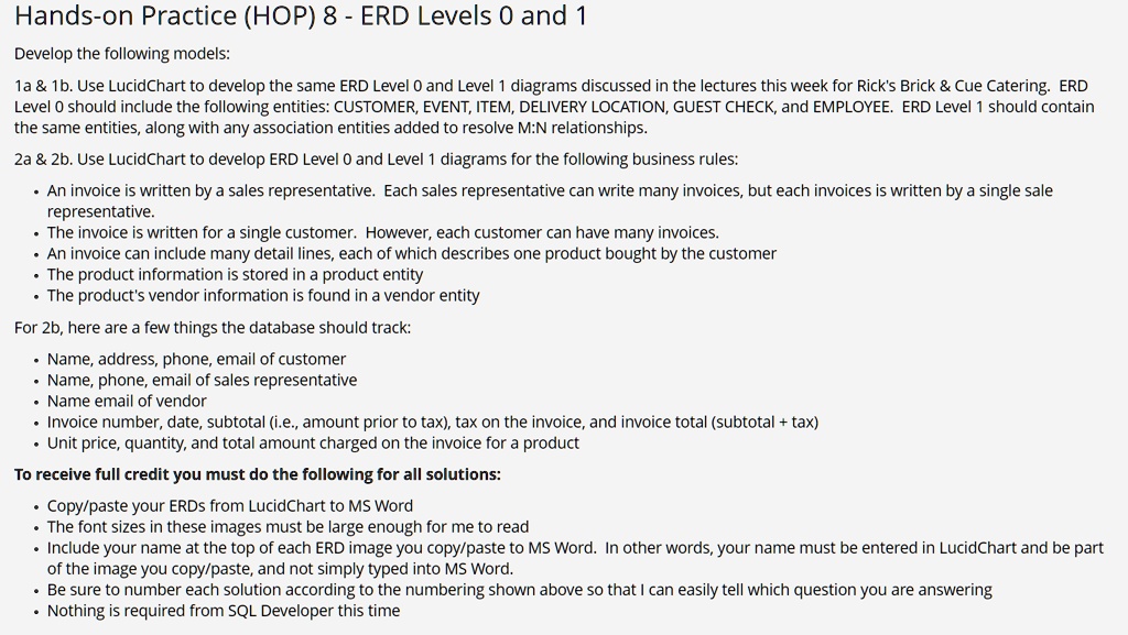 Hands-on Practice (HOP) 8 - ERD Levels 0 and 1
Develop the following models:
1a     1b. Use LucidChart to develop the same ERD Level 0 and Level 1 diagrams discussed in the lectures this week for Rick's Brick     Cue Catering. ERD Level 0 should include the following entities: CUSTOMER, EVENT, ITEM, DELIVERY LOCATION, GUEST CHECK, and EMPLOYEE. ERD Level 1 should contain the same entities, along with any association entities added to resolve M:N relationships.
2a     2b. Use LucidChart to develop ERD Level 0 and Level 1 diagrams for the following business rules:
- An invoice is written by a sales representative. Each sales representative can write many invoices, but each invoices is written by a single sale representative.
- The invoice is written for a single customer. However, each customer can have many invoices.
- An invoice can include many detail lines, each of which describes one product bought by the customer
- The product information is stored in a product entity
- The product's vendor information is found in a vendor entity
For 2b, here are a few things the database should track:
- Name, address, phone, email of customer
- Name, phone, email of sales representative
- Name email of vendor
- Invoice number, date, subtotal (i.e., amount prior to tax), tax on the invoice, and invoice total (subtotal + tax)
- Unit price, quantity, and total amount charged on the invoice for a product
To receive full credit you must do the following for all solutions:
- Copy/paste your ERDs from LucidChart to MS Word
- The font sizes in these images must be large enough for me to read
- Include your name at the top of each ERD image you copy/paste to MS Word. In other words, your name must be entered in LucidChart and be part of the image you copy/paste, and not simply typed into MS Word.
- Be sure to number each solution according to the numbering shown above so that I can easily tell which question you are answering
- Nothing is required from SQL Developer this time