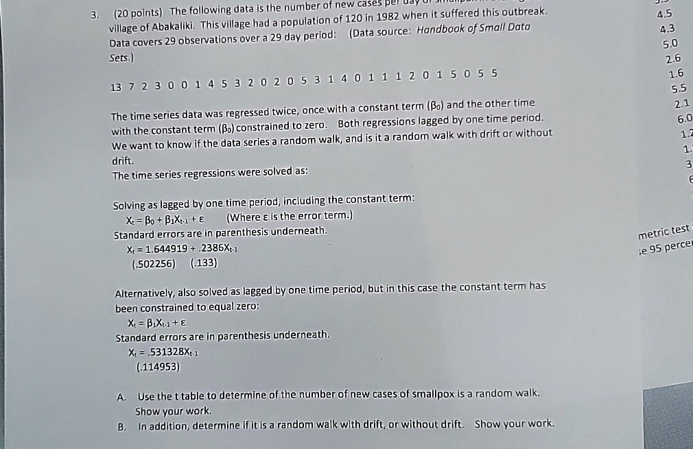 3.
(20 points) The following data is the number of new cases per day of smallpox in the
village of Abakaliki. This village had a population of 120 in 1982 when it suffered this outbreak.
Data covers 29 observations over a 29 day period: (Data source: Handbook of Small Data
Sets.)
13 7 2 3 0 0 1 4 5 3 2 0 2 0 5 3 1 4 0 1 1 1 2 0 1 5 0 5 5
The time series data was regressed twice, once with a constant term (β0) and the other time
with the constant term (β0) constrained to zero. Both regressions lagged by one time period.
We want to know if the data series a random walk, and is it a random walk with drift or without
drift.
The time series regressions were solved as:
Solving as lagged by one time period, including the constant term:
Xt = β0 + β1Xt-1 + ϵ
(Where ϵ is the error term.)
Standard errors are in parenthesis underneath.
Xt = 1.644919 + .2386Xt-1
(.502256)
(.133)
Alternatively, also solved as lagged by one time period, but in this case the constant term has
been constrained to equal zero:
Xt = β1Xt-1 + ϵ
Standard errors are in parenthesis underneath.
Xt = .531328Xt-1
(.114953)
A. Use the t table to determine of the number of new cases of smallpox is a random walk.
Show your work.
B. In addition, determine if it is a random walk with drift, or without drift. Show your work.