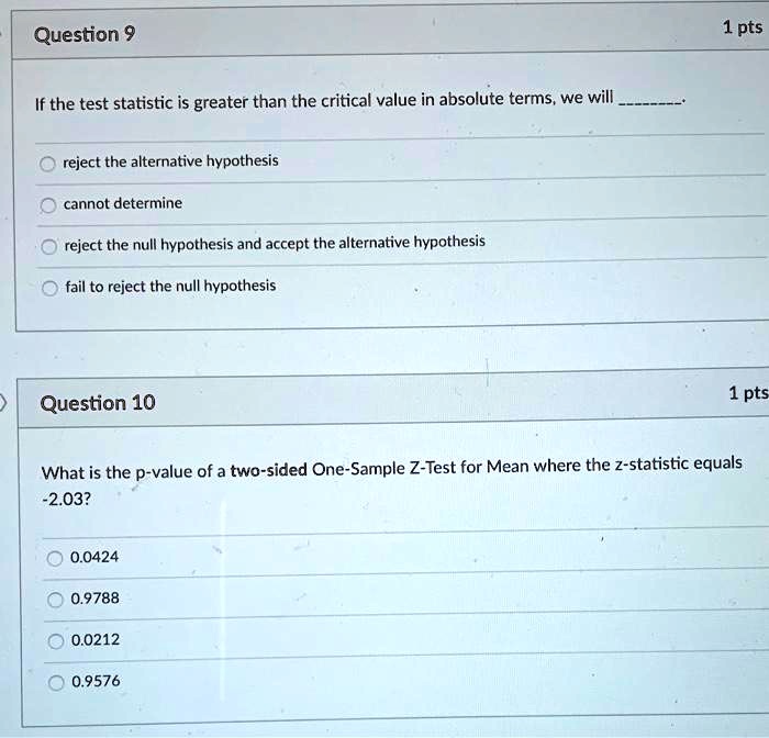 If the test statistic is greater than the critical value in absolute terms, we will .

reject the alternative hypothesis
cannot determine
reject the null hypothesis and accept the alternative hypothesis
fail to reject the null hypothesis

What is the p-value of a two-sided One-Sample Z-Test for Mean where the z-statistic equals -2.03?

0.0424
0.9788
0.0212
0.9576