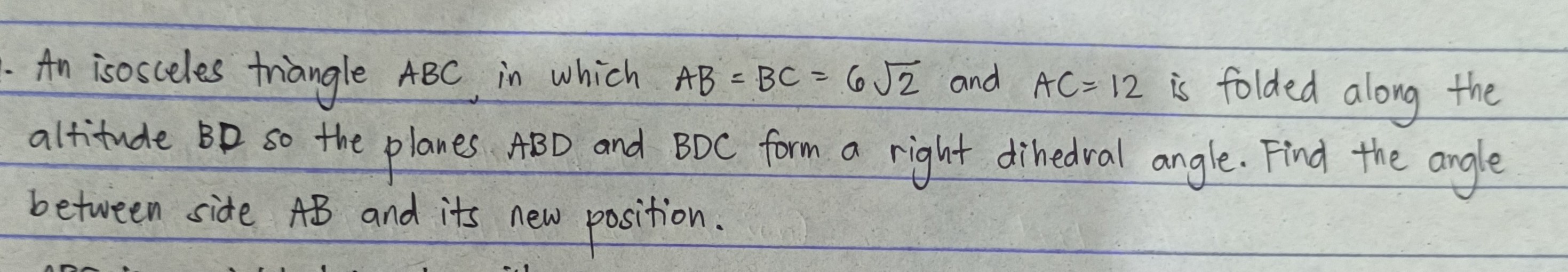 An isosceles triangle A B C in which A B=B C=6 √(2) and A C=12 is folded along the altitude B D so the planes A B D and B D C form a right dihedral angle. Find the angle between side A B and its new position.