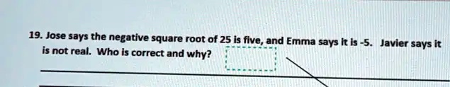 19. Jose says the negative square root of 25 is five, and Emma says it is -5. Javier says it is not real. Who is correct and why?