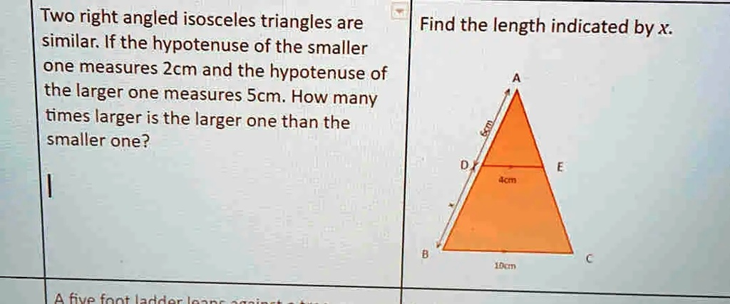 Two right angled isosceles triangles are similar. If the hypotenuse of the smaller one measures 2cm and the hypotenuse of the larger one measures 5cm. How many times larger is the larger one than the smaller one?
Find the length indicated by x.
6cm
4cm
10cm