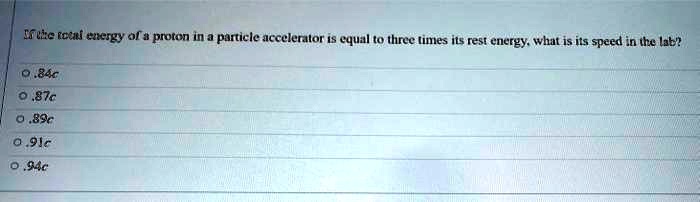 If the total energy of a proton in a particle accelerator is equal to three times its rest energy, what is its speed in the lab?
0.84c
0.87c
0.89c
0.91c
0.94c