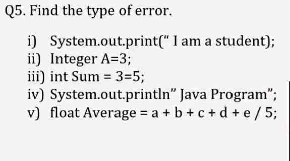 Q5. Find the type of error.

i) System.out.print(" I am a student);
ii) Integer A=3;
iii) int Sum = 3=5;
iv) System.out.println" Java Program";
v) float Average = a + b + c + d + e / 5;
