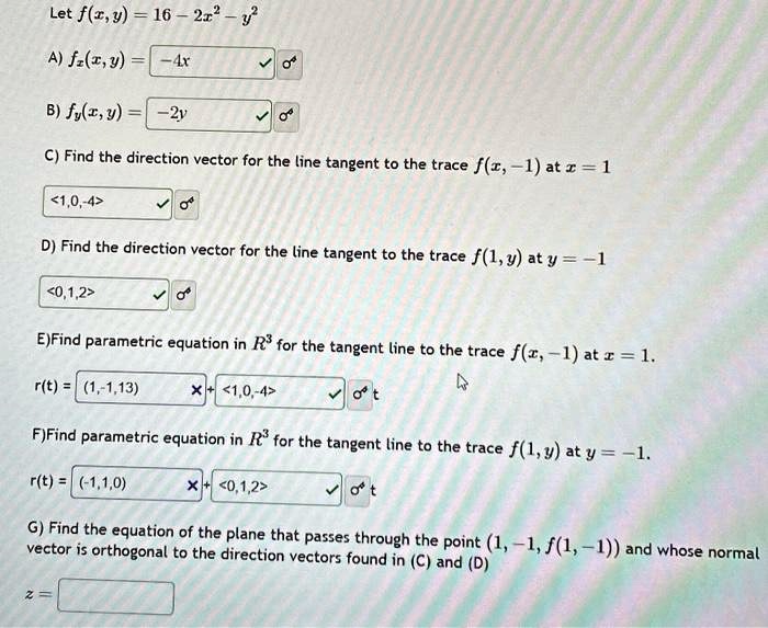 Let f(x, y) = 16 - 2x^2 - y^2
A) fx(x, y) = -4x
B) fy(x, y) = -2y
C) Find the direction vector for the line tangent to the trace f(x, -1) at x = 1
1, 0, -4>
D) Find the direction vector for the line tangent to the trace f(1, y) at y = -1
0, 1, 2>
E)Find parametric equation in R^3 for the tangent line to the trace f(x, -1) at x = 1.
r(t) = (1, -1, 13) + <1, 0, -4>t
F)Find parametric equation in R^3 for the tangent line to the trace f(1, y) at y = -1.
r(t) = (-1, 1, 0) + <0, 1, 2>t
G) Find the equation of the plane that passes through the point (1, -1, f(1, -1)) and whose normal vector is orthogonal to the direction vectors found in (C) and (D)
z =