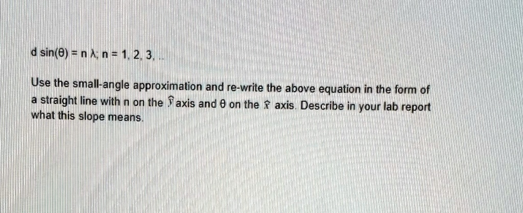 d sin(θ) = n λ; n = 1, 2, 3, ..
Use the small-angle approximation and re-write the above equation in the form of
a straight line with n on the ŷ axis and θon the x̂ axis. Describe in your lab report
what this slope means.