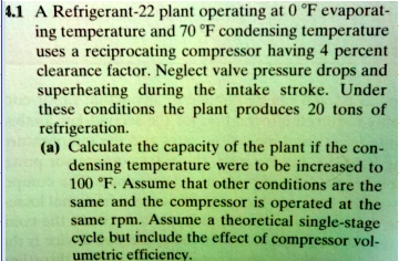 4.1 A Refrigerant-22 plant operating at 0 °F evaporating temperature and 70 °F condensing temperature uses a reciprocating compressor having 4 percent clearance factor. Neglect valve pressure drops and superheating during the intake stroke. Under these conditions the plant produces 20 tons of refrigeration.
(a) Calculate the capacity of the plant if the condensing temperature were to be increased to 100 °F. Assume that other conditions are the same and the compressor is operated at the same rpm. Assume a theoretical single-stage cycle but include the effect of compressor volumetric efficiency.