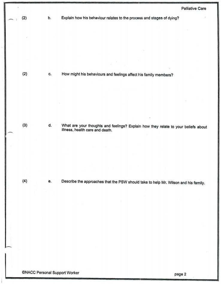 (2) b. Explain how his behaviour relates to the process and stages of dying?
(2) c. How might his behaviours and feelings affect his family members?
(3) d. What are your thoughts and feelings? Explain how they relate to your beliefs about illness, health care and death.
(4) e. Describe the approaches that the PSW should take to help Mr. Wilson and his family.