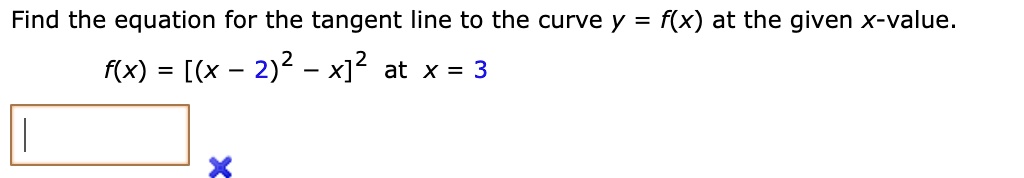 Find the equation for the tangent line to the curve y = f(x) at the given x-value.
f(x) = [(x - 2)^2 - x]^2 at x = 3
