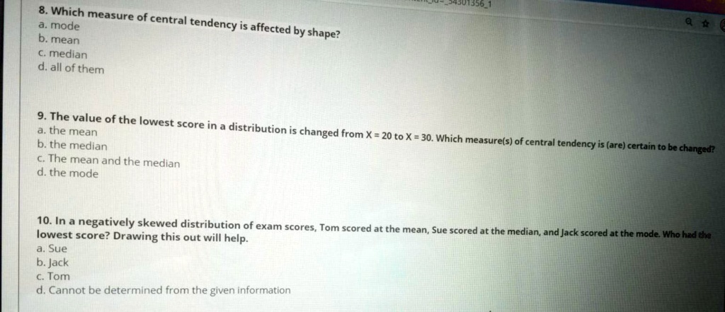 8. Which measure of central tendency is affected by shape?
a. mode
b. mean
c. median
d. all of them

9. The value of the lowest score in a distribution is changed from X = 20 to X = 30. Which measure(s) of central tendency is (are) certain to be changed?
a. the mean
b. the median
c. The mean and the median
d. the mode

10. In a negatively skewed distribution of exam scores, Tom scored at the mean, Sue scored at the median, and Jack scored at the mode. Who had the lowest score? Drawing this out will help.
a. Sue
b. Jack
c. Tom
d. Cannot be determined from the given information