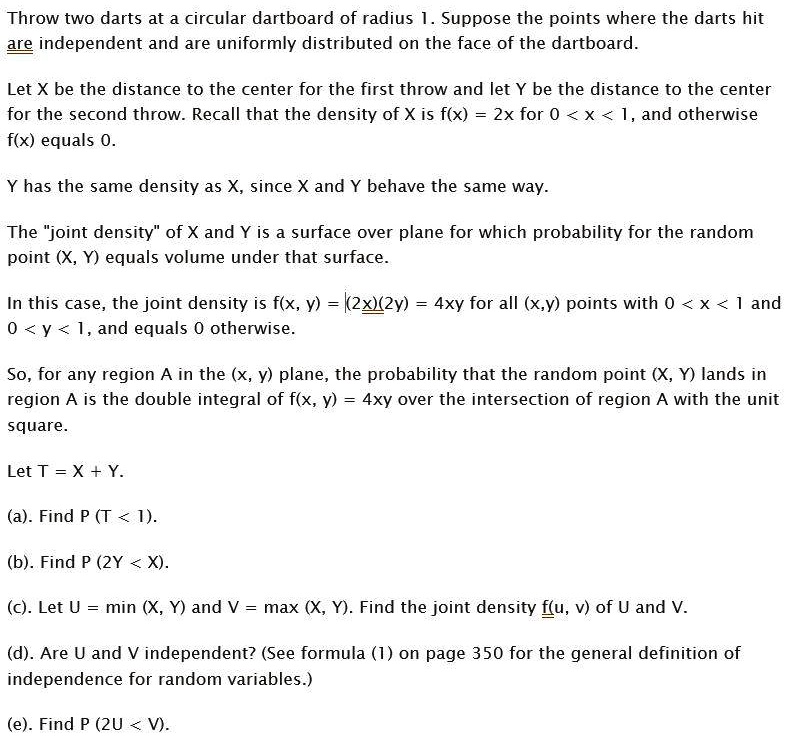 Throw two darts at a circular dartboard of radius 1. Suppose the points where the darts hit are independent and are uniformly distributed on the face of the dartboard.

Let X be the distance to the center for the first throw and let Y be the distance to the center for the second throw. Recall that the density of X is f(x) = 2x for 0 < x < 1, and otherwise f(x) equals 0.

Y has the same density as X, since X and Y behave the same way.

The "joint density" of X and Y is a surface over plane for which probability for the random point (X, Y) equals volume under that surface.

In this case, the joint density is f(x, y) = (2x)(2y) = 4xy for all (x,y) points with 0 < x < 1 and 0 < y < 1, and equals 0 otherwise.

So, for any region A in the (x, y) plane, the probability that the random point (X, Y) lands in region A is the double integral of f(x, y) = 4xy over the intersection of region A with the unit square.

Let T = X + Y.

(a). Find P (T < 1).

(b). Find P (2Y < X).

(c). Let U = min (X, Y) and V = max (X, Y). Find the joint density f(u, v) of U and V.

(d). Are U and V independent? (See formula (1) on page 350 for the general definition of independence for random variables.)

(e). Find P (2U < V).