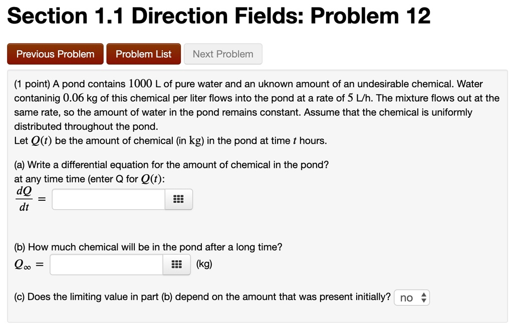 Section 1.1 Direction Fields: Problem 12

(1 point) A pond contains 1000 L of pure water and an uknown amount of an undesirable chemical. Water contaninig 0.06 kg of this chemical per liter flows into the pond at a rate of 5 L/h. The mixture flows out at the same rate, so the amount of water in the pond remains constant. Assume that the chemical is uniformly distributed throughout the pond.
Let Q(t) be the amount of chemical (in kg) in the pond at time t hours.

(a) Write a differential equation for the amount of chemical in the pond?
at any time time (enter Q for Q(t):
dQ/dt =

(b) How much chemical will be in the pond after a long time?
Qinf = (kg)

(c) Does the limiting value in part (b) depend on the amount that was present initially? no