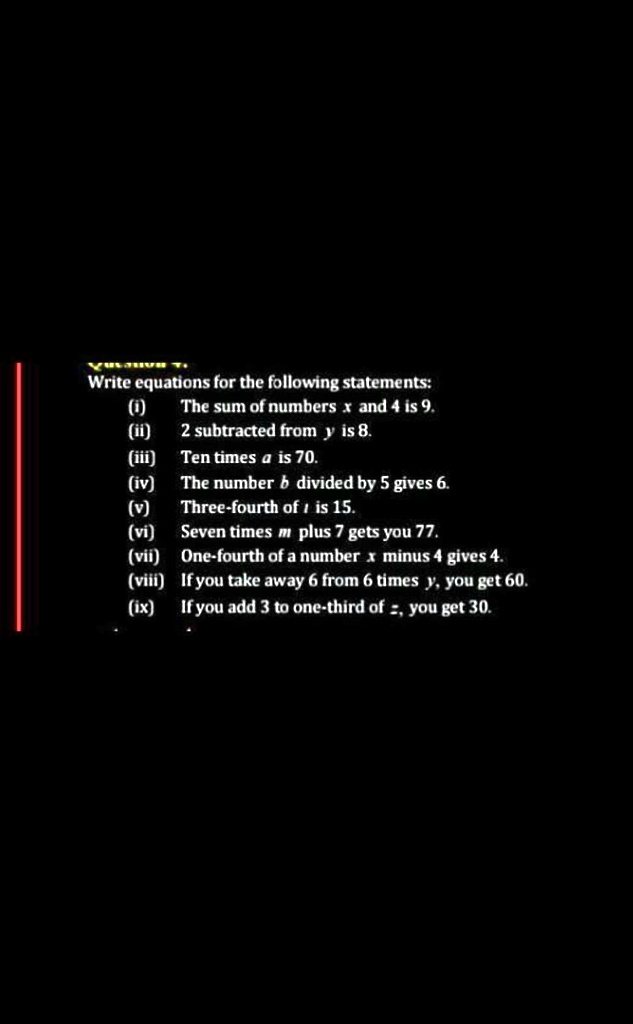 Write equations for the following statements:
(i) The sum of numbers x and 4 is 9.
(ii) 2 subtracted from y is 8.
(iii) Ten times a is 70.
(iv) The number b divided by 5 gives 6.
(v) Three-fourth of i is 15.
(vi) Seven times m plus 7 gets you 77.
(vii) One-fourth of a number x minus 4 gives 4.
(viii) If you take away 6 from 6 times y, you get 60.
(ix) If you add 3 to one-third of z, you get 30.