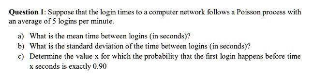 Question 1: Suppose that the login times to a computer network follows a Poisson process with
an average of 5 logins per minute.
a) What is the mean time between logins (in seconds)?
b) What is the standard deviation of the time between logins (in seconds)?
c) Determine the value x for which the probability that the first login happens before time
x seconds is exactly 0.90