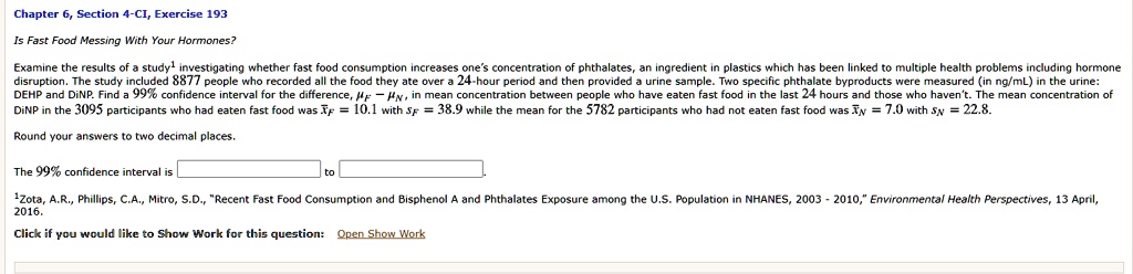 Is Fast Food Messing With Your Hormones?
Examine the results of a study investigating whether fast food consumption increases one's concentration of phthalates, an ingredient in plastics which has been linked to multiple health problems including hormone disruption. The study included 8877 people who recorded all the food they ate over a 24-hour period and then provided a urine sample. Two specific phthalate byproducts were measured (in ng/mL) in the urine: DEHP and DiNP. Find a 99% confidence interval for the difference, ?F ? ?N, in mean concentration between people who have eaten fast food in the last 24 hours and those who haven't. The mean concentration of DiNP in the 3095 participants who had eaten fast food was x?F = 10.1 with sF = 38.9 while the mean for the 5782 participants who had not eaten fast food was x?N = 7.0 with sN = 22.8.
Round your answers to two decimal places.
The 99% confidence interval is [ ] to [ ].
Zota, A.R., Phillips, C.A., Mitro, S.D., "Recent Fast Food Consumption and Bisphenol A and Phthalates Exposure among the U.S. Population in NHANES, 2003 - 2010," Environmental Health Perspectives, 13 April, 2016.