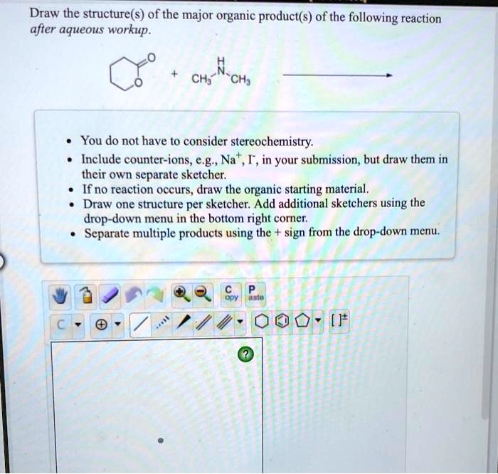 Draw the structure(s) of the major organic product(s) of the following reaction after aqueous workup.
• You do not have to consider stereochemistry.
• Include counter-ions, e.g., Na+, I-, in your submission, but draw them in their own separate sketcher.
• If no reaction occurs, draw the organic starting material.
• Draw one structure per sketcher. Add additional sketchers using the drop-down menu in the bottom right corner.
• Separate multiple products using the + sign from the drop-down menu.