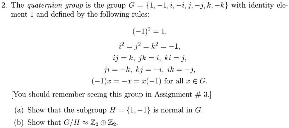 2. The quaternion group is the group G = 1, -1, i, -i, j, -j, k, -k with identity element 1 and defined by the following rules:
(-1)^2 = 1,
i^2 = j^2 = k^2 = -1,
ij = k, jk = i, ki = j,
ji = -k, kj = -i, ik = -j,
(-1)x = -x = x(-1) for all x ? G.
(a) Show that the subgroup H = 1, -1 is normal in G.
(b) Show that G/H ? Z2 ? Z2.