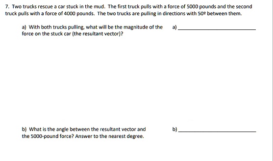 7. Two trucks rescue a car stuck in the mud. The first truck pulls with a force of 5000 pounds and the second truck pulls with a force of 4000 pounds. The two trucks are pulling in directions with 50º between them.

a) With both trucks pulling, what will be the magnitude of the force on the stuck car (the resultant vector)?

b) What is the angle between the resultant vector and the 5000-pound force? Answer to the nearest degree.