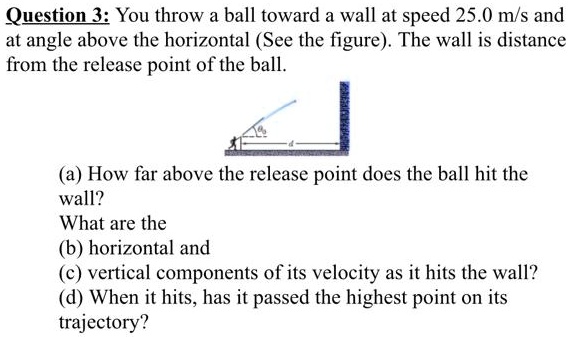 You throw a ball toward a wall at speed 25.0 m/s and at angle above the horizontal (See the figure). The wall is distance from the release point of the ball.
(a) How far above the release point does the ball hit the wall?
What are the
(b) horizontal and
(c) vertical components of its velocity as it hits the wall?
(d) When it hits, has it passed the highest point on its trajectory?
