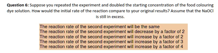 Question 6: Suppose you repeated the experiment and doubled the starting concentration of the food colouring dye solution. How would the initial rate of the reaction compare to your original results? Assume that the NaOCl is still in excess.

The reaction rate of the second experiment will be the same
The reaction rate of the second experiment will decrease by a factor of 2
The reaction rate of the second experiment will increase by a factor of 2
The reaction rate of the second experiment will increase by a factor of 3
The reaction rate of the second experiment will increase by a factor of 4