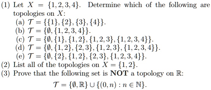 (1) Let X = 1, 2, 3, 4. Determine which of the following are topologies on X: (a) T = 1, 2, 3, 4. (b) T = ?, 1, 2, 3, 4. (c) T = ?, 1, 1, 2, 1, 2, 3, 1, 2, 3, 4. (d) T = ?, 1, 2, 2, 3, 1, 2, 3, 1, 2, 3, 4. (e) T = ?, 2, 1, 2, 2, 3, 1, 2, 3, 4. (2) List all of the topologies on X = 1, 2. (3) Prove that the following set is NOT a topology on R: T = ?, R ? (0, n) : n ? N.