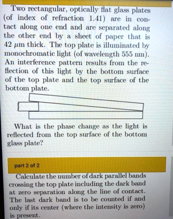 Two rectangular, optically flat glass plates
(of index of refraction 1.41) are in con-
tact along one end and are separated along
the other end by a sheet of paper that is
42 µm thick. The top plate is illuminated by
monochromatic light (of wavelength 555 nm).
An interference pattern results from the re-
flection of this light by the bottom surface
of the top plate and the top surface of the
bottom plate.
What is the phase change as the light is
reflected from the top surface of the bottom
glass plate?
part 2 of 2
Calculate the number of dark parallel bands
crossing the top plate including the dark band
at zero separation along the line of contact.
The last dark band is to be counted if and
only if its center (where the intensity is zero)
is present.