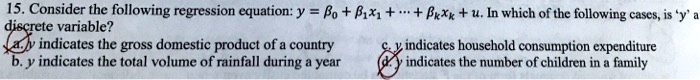 15. Consider the following regression equation: y = eta0 + eta1x1 + dots + etakxk + u. In which of the following cases, is 'y' a discrete variable?
a. y indicates the gross domestic product of a country
b. y indicates the total volume of rainfall during a year
c. y indicates household consumption expenditure
d. y indicates the number of children in a family