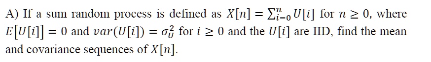 A) If a sum random process is defined as X[n] = ∑i=0^n U[i] for n ≥ 0, where E[U[i]] = 0 and var(U[i]) = σu^2 for i ≥ 0 and the U[i] are IID, find the mean and covariance sequences of X[n]. 