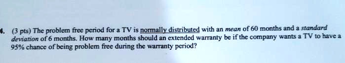 4. (3 pts) The problem free period for a TV is normally distributed with an mean of 60 months and a standard deviation of 6 months. How many months should an extended warranty be if the company wants a TV to have a 95% chance of being problem free during the warranty period?