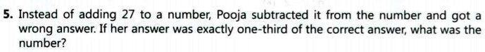 5. Instead of adding 27 to a number, Pooja subtracted it from the number and got a wrong answer. If her answer was exactly one-third of the correct answer, what was the number?