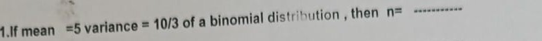 1.If mean =5 variance = 10/3 of a binomial distribution , then n=