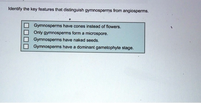 Identify the key features that distinguish gymnosperms from angiosperms.

Gymnosperms have cones instead of flowers.
Only gymnosperms form a microspore.
Gymnosperms have naked seeds.
Gymnosperms have a dominant gametophyte stage.