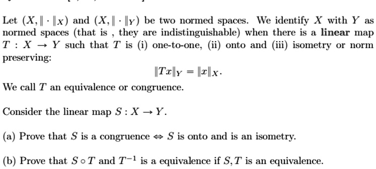 Let (X, || · ||x) and (X, || · ||y) be two normed spaces. We identify X with Y as normed spaces (that is, they are indistinguishable) when there is a linear map T: X → Y such that T is (i) one-to-one, (ii) onto and (iii) isometry or norm preserving:

||Tx||y = ||x||x.

We call T an equivalence or congruence.

Consider the linear map S: X → Y.

(a) Prove that S is a congruence  S is onto and is an isometry.

(b) Prove that S ∘ T and T^-1 is a equivalence if S, T is an equivalence.