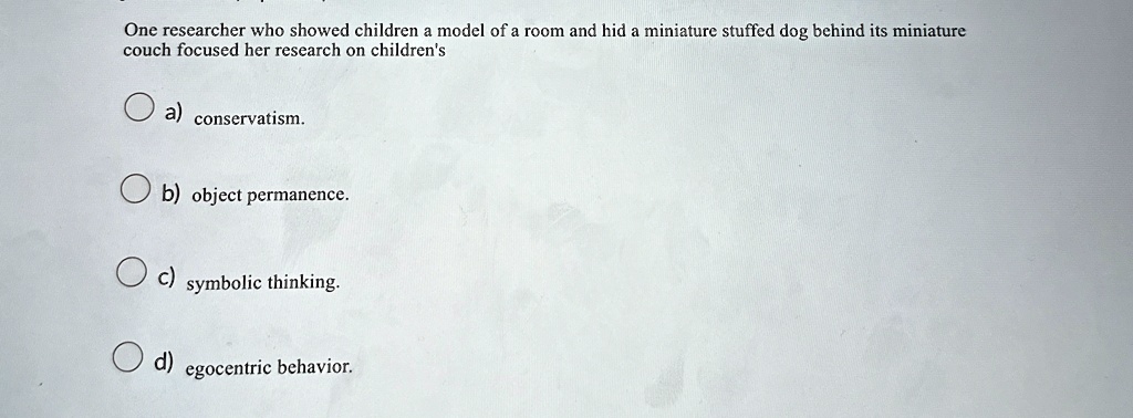 One researcher who showed children a model of a room and hid a miniature stuffed dog behind its miniature
couch focused her research on children's
a) conservatism.
b) object permanence.
c) symbolic thinking.
d) egocentric behavior.