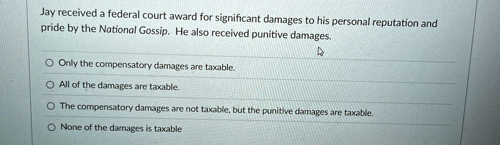 Jay received a federal court award for significant damages to his personal reputation and
pride by the National Gossip. He also received punitive damages.
Only the compensatory damages are taxable.
All of the damages are taxable.
The compensatory damages are not taxable, but the punitive damages are taxable.
None of the damages is taxable