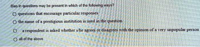 Bias in questions may be present in which of the following ways?
questions that encourage particular responses
the name of a prestigious institution is used in the question
a respondent is asked whether s/he agrees or disagrees with the opinion of a very unpopular person
all of the above